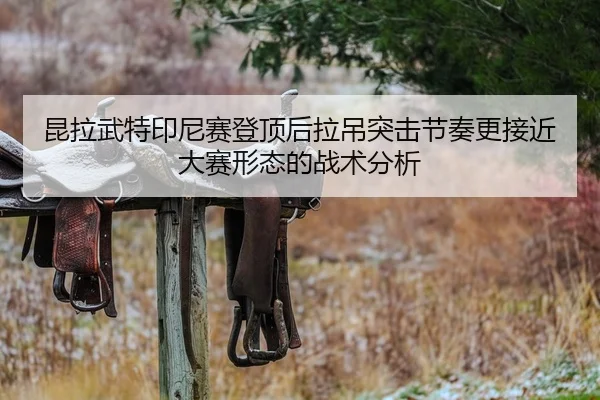 昆拉武特印尼赛登顶后拉吊突击节奏更接近大赛形态的战术分析